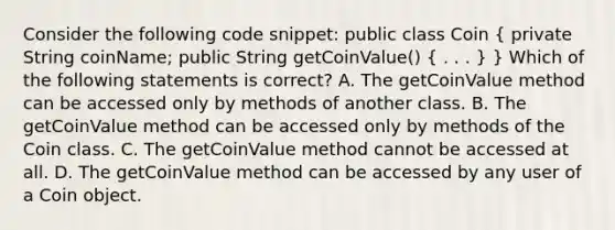 Consider the following code snippet: public class Coin ( private String coinName; public String getCoinValue() { . . . ) } Which of the following statements is correct? A. The getCoinValue method can be accessed only by methods of another class. B. The getCoinValue method can be accessed only by methods of the Coin class. C. The getCoinValue method cannot be accessed at all. D. The getCoinValue method can be accessed by any user of a Coin object.