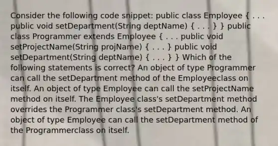 Consider the following code snippet: public class Employee ( . . . public void setDepartment(String deptName) { . . . ) } public class Programmer extends Employee ( . . . public void setProjectName(String projName) { . . . ) public void setDepartment(String deptName) ( . . . ) } Which of the following statements is correct? An object of type Programmer can call the setDepartment method of the Employeeclass on itself. An object of type Employee can call the setProjectName method on itself. The Employee class's setDepartment method overrides the Programmer class's setDepartment method. An object of type Employee can call the setDepartment method of the Programmerclass on itself.