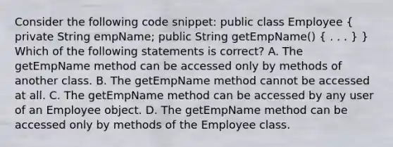 Consider the following code snippet: public class Employee ( private String empName; public String getEmpName() { . . . ) } Which of the following statements is correct? A. The getEmpName method can be accessed only by methods of another class. B. The getEmpName method cannot be accessed at all. C. The getEmpName method can be accessed by any user of an Employee object. D. The getEmpName method can be accessed only by methods of the Employee class.