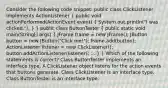 Consider the following code snippet: public class ClickListener implements ActionListener ( public void actionPerformed(ActionEvent event) { System.out.println("I was clicked."); ) } public class ButtonTester ( public static void main(String[] args) { JFrame frame = new JFrame(); JButton button = new JButton("Click me!"); frame.add(button); ActionListener listener = new ClickListener(); button.addActionListener(listener); ... ) } Which of the following statements is correct? Class ButtonTester implements an interface type. A ClickListener object listens for the action events that buttons generate. Class ClickListener is an interface type. Class ButtonTester is an interface type.