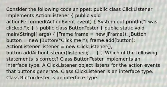 Consider the following code snippet: public class ClickListener implements ActionListener ( public void actionPerformed(ActionEvent event) { System.out.println("I was clicked."); ) } public class ButtonTester ( public static void main(String[] args) { JFrame frame = new JFrame(); JButton button = new JButton("Click me!"); frame.add(button); ActionListener listener = new ClickListener(); button.addActionListener(listener); ... ) } Which of the following statements is correct? Class ButtonTester implements an interface type. A ClickListener object listens for the action events that buttons generate. Class ClickListener is an interface type. Class ButtonTester is an interface type.