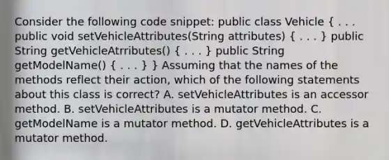 Consider the following code snippet: public class Vehicle ( . . . public void setVehicleAttributes(String attributes) { . . . ) public String getVehicleAtrributes() ( . . . ) public String getModelName() ( . . . ) } Assuming that the names of the methods reflect their action, which of the following statements about this class is correct? A. setVehicleAttributes is an accessor method. B. setVehicleAttributes is a mutator method. C. getModelName is a mutator method. D. getVehicleAttributes is a mutator method.