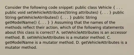 Consider the following code snippet: public class Vehicle ( . . . public void setVehicleAttributes(String attributes) {. . . ) public String getVehicleAtrributes() (. . . ) public String getModelName() (. . . ) } Assuming that the names of the methods reflect their action, which of the following statements about this class is correct? A. setVehicleAttributes is an accessor method. B. setVehicleAttributes is a mutator method. C. getModelName is a mutator method. D. getVehicleAttributes is a mutator method.