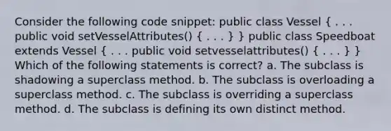 Consider the following code snippet: public class Vessel ( . . . public void setVesselAttributes() { . . . ) } public class Speedboat extends Vessel ( . . . public void setvesselattributes() { . . . ) } Which of the following statements is correct? a. The subclass is shadowing a superclass method. b. The subclass is overloading a superclass method. c. The subclass is overriding a superclass method. d. The subclass is defining its own distinct method.