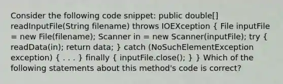 Consider the following code snippet: public double[] readInputFile(String filename) throws IOEXception ( File inputFile = new File(filename); Scanner in = new Scanner(inputFile); try { readData(in); return data; ) catch (NoSuchElementException exception) ( . . . ) finally ( inputFile.close(); ) } Which of the following statements about this method's code is correct?