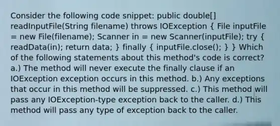 Consider the following code snippet: public double[] readInputFile(String filename) throws IOException ( File inputFile = new File(filename); Scanner in = new Scanner(inputFile); try { readData(in); return data; ) finally ( inputFile.close(); ) } Which of the following statements about this method's code is correct? a.) The method will never execute the finally clause if an IOException exception occurs in this method. b.) Any exceptions that occur in this method will be suppressed. c.) This method will pass any IOException-type exception back to the caller. d.) This method will pass any type of exception back to the caller.