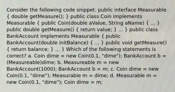 Consider the following code snippet. public interface Measurable ( double getMeasure(); ) public class Coin implements Measurable ( public Coin(double aValue, String aName) { ... ) public double getMeasure() ( return value; ) ... } public class BankAccount implements Measurable ( public BankAccount(double initBalance) { ... ) public void getMeasure() ( return balance; ) ... } Which of the following statements is correct? a. Coin dime = new Coin(0.1, "dime"); BankAccount b = (Measureable)dime; b. Measureable m = new BankAccount(1000); BankAccount b = m; c. Coin dime = new Coin(0.1, "dime"); Measurable m = dime; d. Measurable m = new Coin(0.1, "dime"); Coin dime = m;