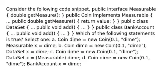 Consider the following code snippet. public interface Measurable ( double getMeasure(); ) public Coin implements Measurable ( ... public double getMeasure() { return value; ) } public class DataSet ( ... public void add() { ... ) } public class BankAccount ( ... public void add() { ... ) } Which of the following statements is true? Select one: a. Coin dime = new Coin(0.1, "dime"); Measurable x = dime; b. Coin dime = new Coin(0.1, "dime"); DataSet x = dime; c. Coin dime = new Coin(0.1, "dime"); DataSet x = (Measurable) dime; d. Coin dime = new Coin(0.1, "dime"); BankAccount x = dime;