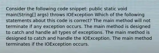 Consider the following code snippet: public static void main(String[] args) throws IOException Which of the following statements about this code is correct? The main method will not terminate if any exception occurs. The main method is designed to catch and handle all types of exceptions. The main method is designed to catch and handle the IOException. The main method terminates if the IOException occurs.