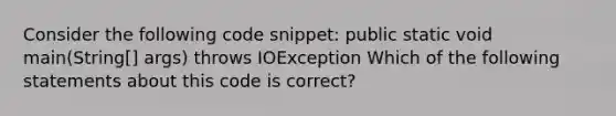 Consider the following code snippet: public static void main(String[] args) throws IOException Which of the following statements about this code is correct?