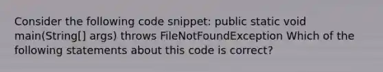 Consider the following code snippet: public static void main(String[] args) throws FileNotFoundException Which of the following statements about this code is correct?