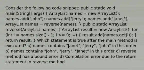 Consider the following code snippet: public static void main(String[] args) ( ArrayList names = new ArrayList (); names.add("John"); names.add("Jerry"); names.add("Janet"); ArrayList names = reverse(names); ) public static ArrayList reverse(ArrayList names) ( ArrayList result = new ArrayList (); for (int i = names.size() - 1; i >= 0; i--) { result.add(names.get(i)); ) return result; } Which statement is true after the main method is executed? a) names contains "Janet", "Jerry", "John" in this order b) names contains "John", "Jerry", "Janet" in this order c) reverse method has a bound error d) Compilation error due to the return statement in reverse method