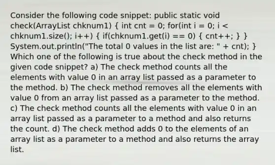 Consider the following code snippet: public static void check(ArrayList chknum1) ( int cnt = 0; for(int i = 0; i < chknum1.size(); i++) { if(chknum1.get(i) == 0) { cnt++; ) } System.out.println("The total 0 values in the list are: " + cnt); } Which one of the following is true about the check method in the given code snippet? a) The check method counts all the elements with value 0 in an array list passed as a parameter to the method. b) The check method removes all the elements with value 0 from an array list passed as a parameter to the method. c) The check method counts all the elements with value 0 in an array list passed as a parameter to a method and also returns the count. d) The check method adds 0 to the elements of an array list as a parameter to a method and also returns the array list.