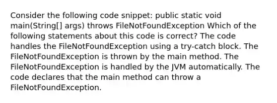 Consider the following code snippet: public static void main(String[] args) throws FileNotFoundException Which of the following statements about this code is correct? The code handles the FileNotFoundException using a try-catch block. The FileNotFoundException is thrown by the main method. The FileNotFoundException is handled by the JVM automatically. The code declares that the main method can throw a FileNotFoundException.