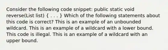 Consider the following code snippet: public static void reverse(List list) ( . . . ) Which of the following statements about this code is correct? This is an example of an unbounded wildcard. This is an example of a wildcard with a lower bound. This code is illegal. This is an example of a wildcard with an upper bound.