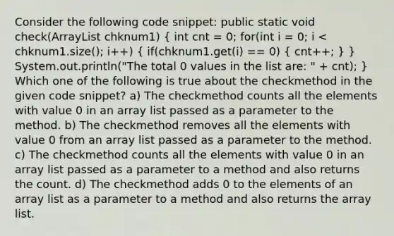 Consider the following code snippet: public static void check(ArrayList chknum1) ( int cnt = 0; for(int i = 0; i < chknum1.size(); i++) { if(chknum1.get(i) == 0) { cnt++; ) } System.out.println("The total 0 values in the list are: " + cnt); } Which one of the following is true about the checkmethod in the given code snippet? a) The checkmethod counts all the elements with value 0 in an array list passed as a parameter to the method. b) The checkmethod removes all the elements with value 0 from an array list passed as a parameter to the method. c) The checkmethod counts all the elements with value 0 in an array list passed as a parameter to a method and also returns the count. d) The checkmethod adds 0 to the elements of an array list as a parameter to a method and also returns the array list.