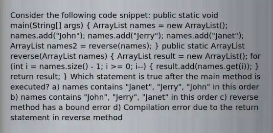 Consider the following code snippet: public static void main(String[] args) ( ArrayList names = new ArrayList(); names.add("John"); names.add("Jerry"); names.add("Janet"); ArrayList names2 = reverse(names); ) public static ArrayList reverse(ArrayList names) ( ArrayList result = new ArrayList(); for (int i = names.size() - 1; i >= 0; i--) { result.add(names.get(i)); ) return result; } Which statement is true after the main method is executed? a) names contains "Janet", "Jerry", "John" in this order b) names contains "John", "Jerry", "Janet" in this order c) reverse method has a bound error d) Compilation error due to the return statement in reverse method