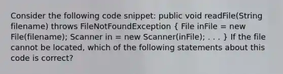 Consider the following code snippet: public void readFile(String filename) throws FileNotFoundException ( File inFile = new File(filename); Scanner in = new Scanner(inFile); . . . ) If the file cannot be located, which of the following statements about this code is correct?