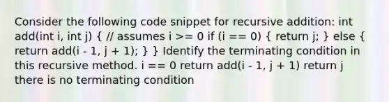 Consider the following code snippet for recursive addition: int add(int i, int j) ( // assumes i >= 0 if (i == 0) { return j; ) else ( return add(i - 1, j + 1); ) } Identify the terminating condition in this recursive method. i == 0 return add(i - 1, j + 1) return j there is no terminating condition