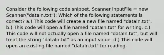 Consider the following code snippet. Scanner inputFile = new Scanner("dataIn.txt"); Which of the following statements is correct? a.) This code will create a new file named "dataIn.txt". b.) This code will open a file named "dataIn.txt" for writing. c.) This code will not actually open a file named "dataIn.txt", but will treat the string "dataIn.txt" as an input value. d.) This code will open an existing file named "dataIn.txt" for reading.