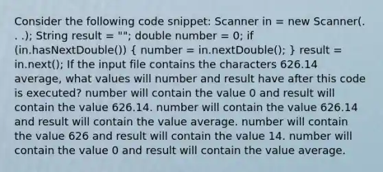 Consider the following code snippet: Scanner in = new Scanner(. . .); String result = ""; double number = 0; if (in.hasNextDouble()) ( number = in.nextDouble(); ) result = in.next(); If the input file contains the characters 626.14 average, what values will number and result have after this code is executed? number will contain the value 0 and result will contain the value 626.14. number will contain the value 626.14 and result will contain the value average. number will contain the value 626 and result will contain the value 14. number will contain the value 0 and result will contain the value average.