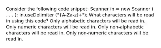 Consider the following code snippet: Scanner in = new Scanner ( . . . ); in.useDelimiter ("{A-Za-z]+"); What characters will be read in using this code? Only alphabetic characters will be read in. Only numeric characters will be read in. Only non-alphabetic characters will be read in. Only non-numeric characters will be read in.