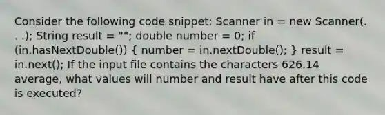 Consider the following code snippet: Scanner in = new Scanner(. . .); String result = ""; double number = 0; if (in.hasNextDouble()) ( number = in.nextDouble(); ) result = in.next(); If the input file contains the characters 626.14 average, what values will number and result have after this code is executed?