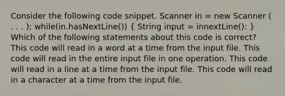 Consider the following code snippet. Scanner in = new Scanner ( . . . ); while(in.hasNextLine()) ( String input = innextLine(): ) Which of the following statements about this code is correct? This code will read in a word at a time from the input file. This code will read in the entire input file in one operation. This code will read in a line at a time from the input file. This code will read in a character at a time from the input file.