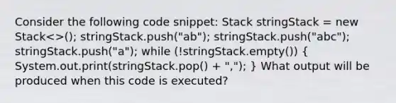 Consider the following code snippet: Stack stringStack = new Stack<>(); stringStack.push("ab"); stringStack.push("abc"); stringStack.push("a"); while (!stringStack.empty()) ( System.out.print(stringStack.pop() + ","); ) What output will be produced when this code is executed?