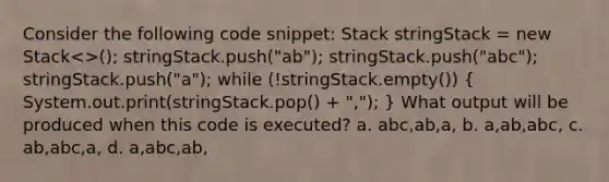 Consider the following code snippet: Stack stringStack = new Stack<>(); stringStack.push("ab"); stringStack.push("abc"); stringStack.push("a"); while (!stringStack.empty()) ( System.out.print(stringStack.pop() + ","); ) What output will be produced when this code is executed? a. abc,ab,a, b. a,ab,abc, c. ab,abc,a, d. a,abc,ab,