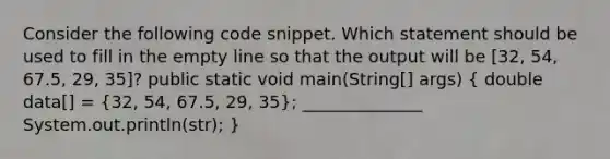 Consider the following code snippet. Which statement should be used to fill in the empty line so that the output will be [32, 54, 67.5, 29, 35]? public static void main(String[] args) ( double data[] = {32, 54, 67.5, 29, 35); ______________ System.out.println(str); }