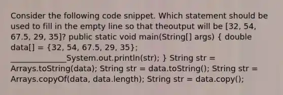 Consider the following code snippet. Which statement should be used to fill in the empty line so that theoutput will be [32, 54, 67.5, 29, 35]? public static void main(String[] args) ( double data[] = {32, 54, 67.5, 29, 35); ______________System.out.println(str); } String str = Arrays.toString(data); String str = data.toString(); String str = Arrays.copyOf(data, data.length); String str = data.copy();