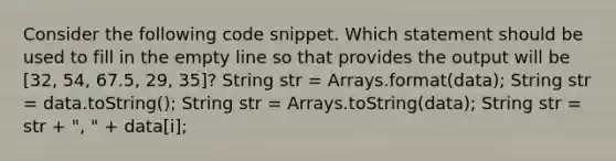 Consider the following code snippet. Which statement should be used to fill in the empty line so that provides the output will be [32, 54, 67.5, 29, 35]? String str = Arrays.format(data); String str = data.toString(); String str = Arrays.toString(data); String str = str + ", " + data[i];