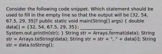 Consider the following code snippet. Which statement should be used to fill in the empty line so that the output will be [32, 54, 67.5, 29, 35]? public static void main(String[] args) ( double data[] = {32, 54, 67.5, 29, 35); ______________ System.out.println(str); } String str = Arrays.format(data); String str = Arrays.toString(data); String str = str + ", " + data[i]; String str = data.toString();