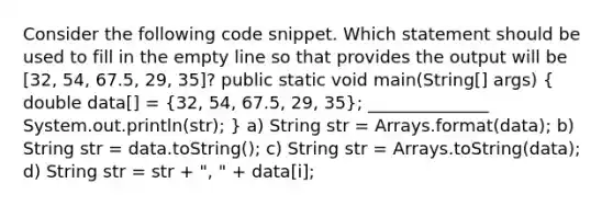 Consider the following code snippet. Which statement should be used to fill in the empty line so that provides the output will be [32, 54, 67.5, 29, 35]? public static void main(String[] args) ( double data[] = {32, 54, 67.5, 29, 35); ______________ System.out.println(str); } a) String str = Arrays.format(data); b) String str = data.toString(); c) String str = Arrays.toString(data); d) String str = str + ", " + data[i];