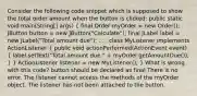 Consider the following code snippet which is supposed to show the total order amount when the button is clicked: public static void main(String[] args) ( final Order myOrder = new Order(); JButton button = new JButton("Calculate"); final JLabel label = new JLabel("Total amount due"); . . . class MyListener implements ActionListener { public void actionPerformed(ActionEvent event) { label.setText("Total amount due " + myOrder.getAmountDue()); ) } ActionListener listener = new MyListener(); } What is wrong with this code? button should be declared as final There is no error. The listener cannot access the methods of the myOrder object. The listener has not been attached to the button.