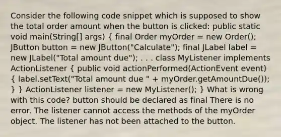 Consider the following code snippet which is supposed to show the total order amount when the button is clicked: public static void main(String[] args) ( final Order myOrder = new Order(); JButton button = new JButton("Calculate"); final JLabel label = new JLabel("Total amount due"); . . . class MyListener implements ActionListener { public void actionPerformed(ActionEvent event) { label.setText("Total amount due " + myOrder.getAmountDue()); ) } ActionListener listener = new MyListener(); } What is wrong with this code? button should be declared as final There is no error. The listener cannot access the methods of the myOrder object. The listener has not been attached to the button.