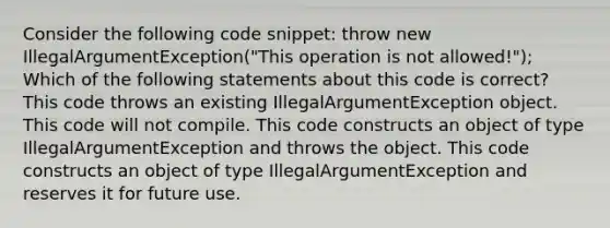 Consider the following code snippet: throw new IllegalArgumentException("This operation is not allowed!"); Which of the following statements about this code is correct? This code throws an existing IllegalArgumentException object. This code will not compile. This code constructs an object of type IllegalArgumentException and throws the object. This code constructs an object of type IllegalArgumentException and reserves it for future use.