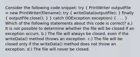 Consider the following code snippet: try ( PrintWriter outputFile = new PrintWriter(filename); try { writeData(outputFile); ) finally ( outputFile.close(); ) } catch (IOException exception) ( . . . ) Which of the following statements about this code is correct? a.) It is not possible to determine whether the file will be closed if an exception occurs. b.) The file will always be closed, even if the writeData() method throws an exception. c.) The file will be closed only if the writeData() method does not throw an exception. d.) The file will never be closed.