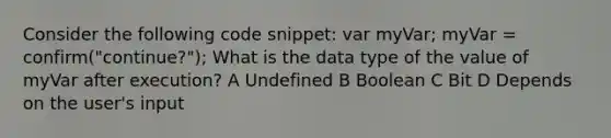 Consider the following code snippet: var myVar; myVar = confirm("continue?"); What is the data type of the value of myVar after execution? A Undefined B Boolean C Bit D Depends on the user's input