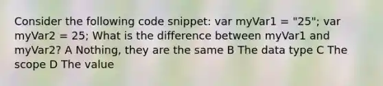 Consider the following code snippet: var myVar1 = "25"; var myVar2 = 25; What is the difference between myVar1 and myVar2? A Nothing, they are the same B The data type C The scope D The value