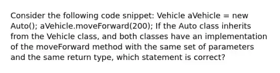 Consider the following code snippet: Vehicle aVehicle = new Auto(); aVehicle.moveForward(200); If the Auto class inherits from the Vehicle class, and both classes have an implementation of the moveForward method with the same set of parameters and the same return type, which statement is correct?