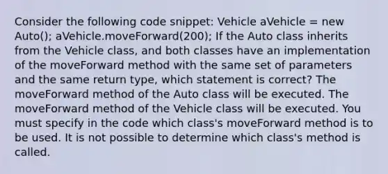 Consider the following code snippet: Vehicle aVehicle = new Auto(); aVehicle.moveForward(200); If the Auto class inherits from the Vehicle class, and both classes have an implementation of the moveForward method with the same set of parameters and the same return type, which statement is correct? The moveForward method of the Auto class will be executed. The moveForward method of the Vehicle class will be executed. You must specify in the code which class's moveForward method is to be used. It is not possible to determine which class's method is called.