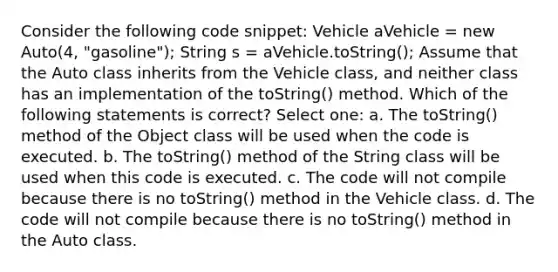 Consider the following code snippet: Vehicle aVehicle = new Auto(4, "gasoline"); String s = aVehicle.toString(); Assume that the Auto class inherits from the Vehicle class, and neither class has an implementation of the toString() method. Which of the following statements is correct? Select one: a. The toString() method of the Object class will be used when the code is executed. b. The toString() method of the String class will be used when this code is executed. c. The code will not compile because there is no toString() method in the Vehicle class. d. The code will not compile because there is no toString() method in the Auto class.