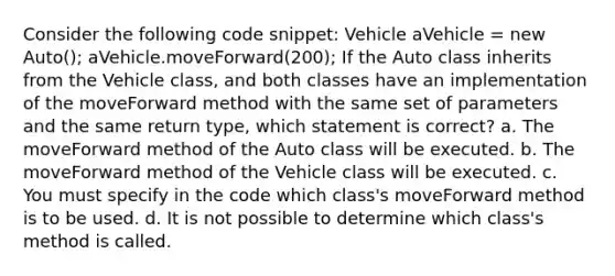 Consider the following code snippet: Vehicle aVehicle = new Auto(); aVehicle.moveForward(200); If the Auto class inherits from the Vehicle class, and both classes have an implementation of the moveForward method with the same set of parameters and the same return type, which statement is correct? a. The moveForward method of the Auto class will be executed. b. The moveForward method of the Vehicle class will be executed. c. You must specify in the code which class's moveForward method is to be used. d. It is not possible to determine which class's method is called.