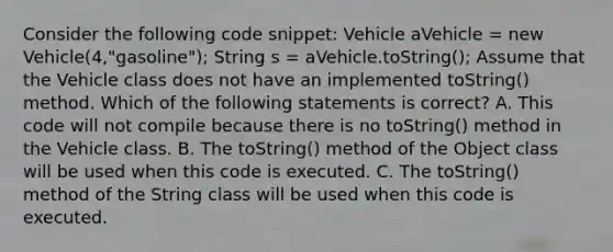 Consider the following code snippet: Vehicle aVehicle = new Vehicle(4,"gasoline"); String s = aVehicle.toString(); Assume that the Vehicle class does not have an implemented toString() method. Which of the following statements is correct? A. This code will not compile because there is no toString() method in the Vehicle class. B. The toString() method of the Object class will be used when this code is executed. C. The toString() method of the String class will be used when this code is executed.