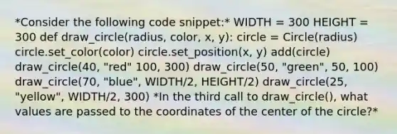 *Consider the following code snippet:* WIDTH = 300 HEIGHT = 300 def draw_circle(radius, color, x, y): circle = Circle(radius) circle.set_color(color) circle.set_position(x, y) add(circle) draw_circle(40, "red" 100, 300) draw_circle(50, "green", 50, 100) draw_circle(70, "blue", WIDTH/2, HEIGHT/2) draw_circle(25, "yellow", WIDTH/2, 300) *In the third call to draw_circle(), what values are passed to the coordinates of the center of the circle?*