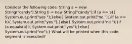 Consider the following code: String a = new String("candy");String b = new String("candy");if (a == a)( System.out.print("yes ");)else( System.out.print("no ");)if (a == b)( System.out.print("yes ");)else( System.out.print("no ");)if (a.equals(b))( System.out.print("yes");)else( System.out.print("no");) What will be printed when this code segment is executed?