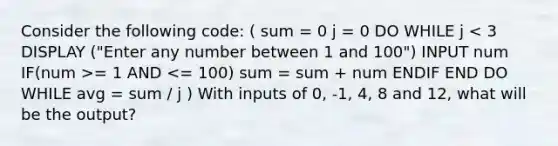 Consider the following code: ( sum = 0 j = 0 DO WHILE j = 1 AND <= 100) sum = sum + num ENDIF END DO WHILE avg = sum / j ) With inputs of 0, -1, 4, 8 and 12, what will be the output?