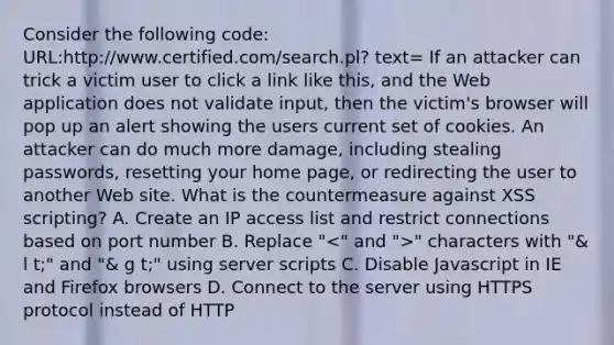 Consider the following code: URL:http://www.certified.com/search.pl? text= If an attacker can trick a victim user to click a link like this, and the Web application does not validate input, then the victim's browser will pop up an alert showing the users current set of cookies. An attacker can do much more damage, including stealing passwords, resetting your home page, or redirecting the user to another Web site. What is the countermeasure against XSS scripting? A. Create an IP access list and restrict connections based on port number B. Replace " " characters with "& l t;" and "& g t;" using server scripts C. Disable Javascript in IE and Firefox browsers D. Connect to the server using HTTPS protocol instead of HTTP